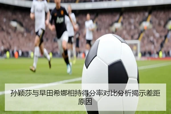 孙颖莎与早田希娜相持得分率对比分析揭示差距原因