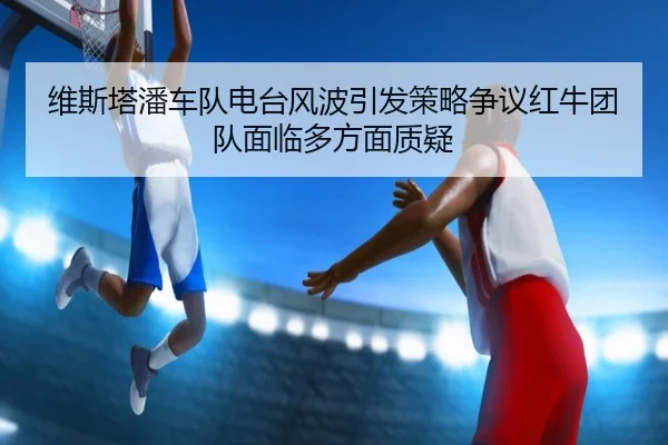 维斯塔潘车队电台风波引发策略争议红牛团队面临多方面质疑